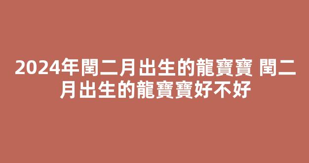 2024年閏二月出生的龍寶寶 閏二月出生的龍寶寶好不好